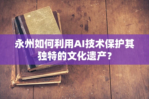 永州如何利用AI技术保护其独特的文化遗产？