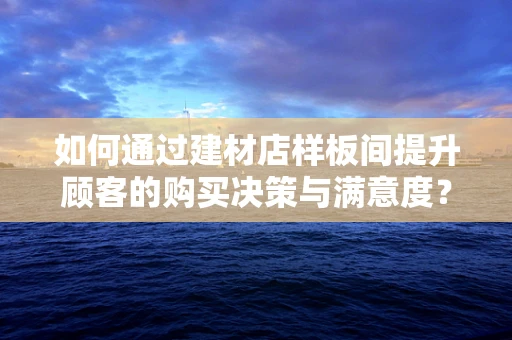 如何通过建材店样板间提升顾客的购买决策与满意度？