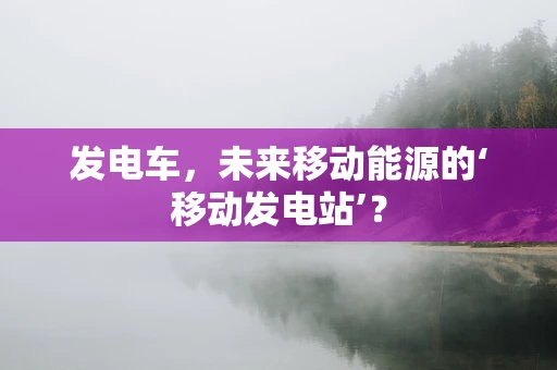 发电车，未来移动能源的‘移动发电站’？