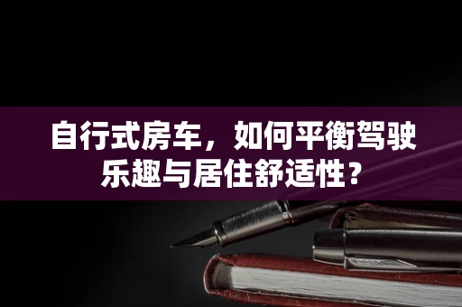 自行式房车，如何平衡驾驶乐趣与居住舒适性？