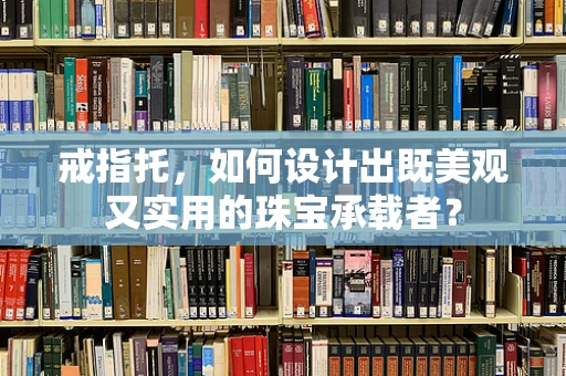 戒指托，如何设计出既美观又实用的珠宝承载者？