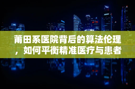 莆田系医院背后的算法伦理，如何平衡精准医疗与患者隐私？