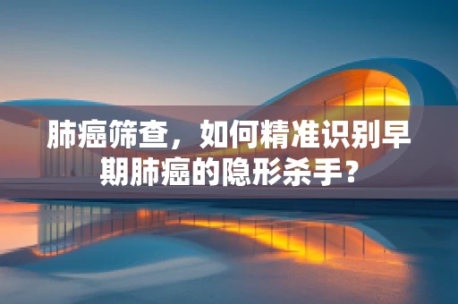 肺癌筛查，如何精准识别早期肺癌的隐形杀手？