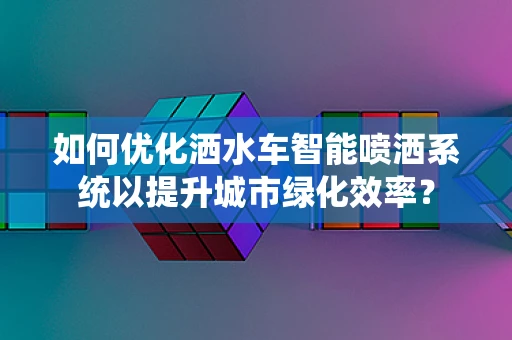 如何优化洒水车智能喷洒系统以提升城市绿化效率？