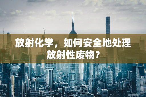 放射化学，如何安全地处理放射性废物？