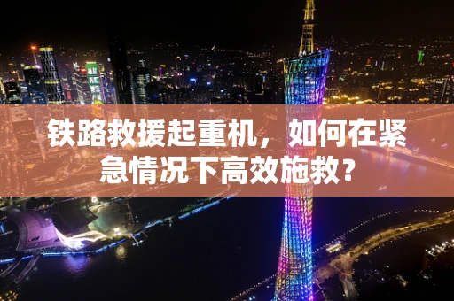 铁路救援起重机，如何在紧急情况下高效施救？