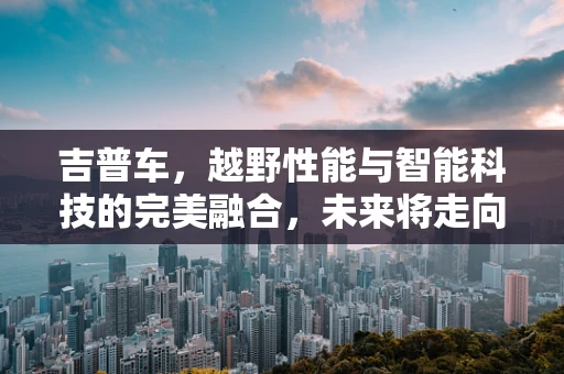 吉普车，越野性能与智能科技的完美融合，未来将走向何方？