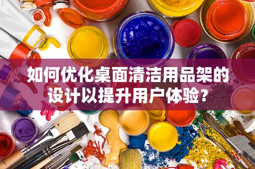 如何优化桌面清洁用品架的设计以提升用户体验？