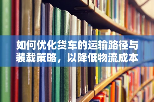 如何优化货车的运输路径与装载策略，以降低物流成本并提升效率？