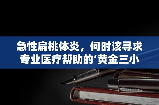 急性扁桃体炎，何时该寻求专业医疗帮助的‘黄金三小时’？