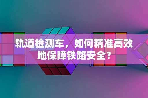 轨道检测车，如何精准高效地保障铁路安全？