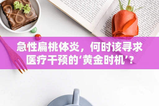 急性扁桃体炎，何时该寻求医疗干预的‘黄金时机’？