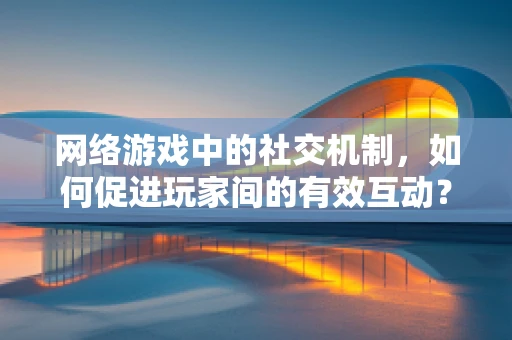 网络游戏中的社交机制，如何促进玩家间的有效互动？