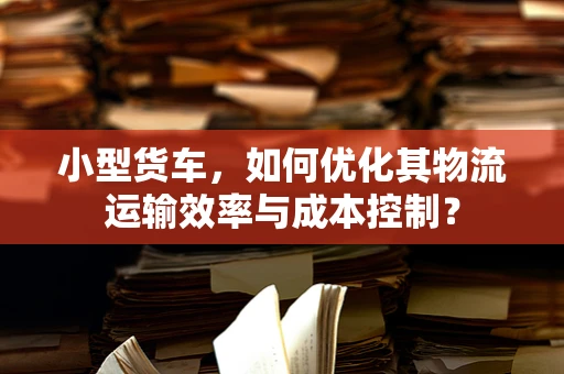 小型货车，如何优化其物流运输效率与成本控制？