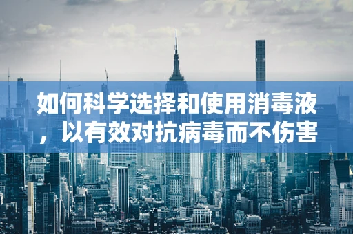 如何科学选择和使用消毒液，以有效对抗病毒而不伤害人体？