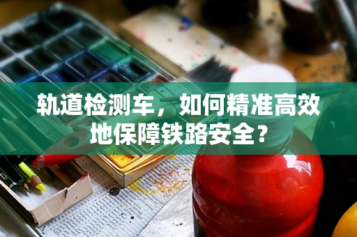 轨道检测车，如何精准高效地保障铁路安全？