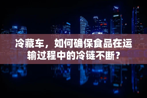 冷藏车，如何确保食品在运输过程中的冷链不断？