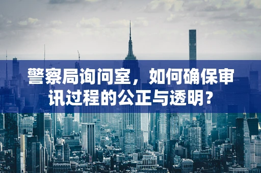 警察局询问室，如何确保审讯过程的公正与透明？