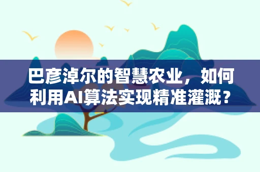 巴彦淖尔的智慧农业，如何利用AI算法实现精准灌溉？