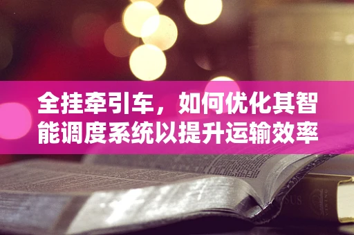 全挂牵引车，如何优化其智能调度系统以提升运输效率？