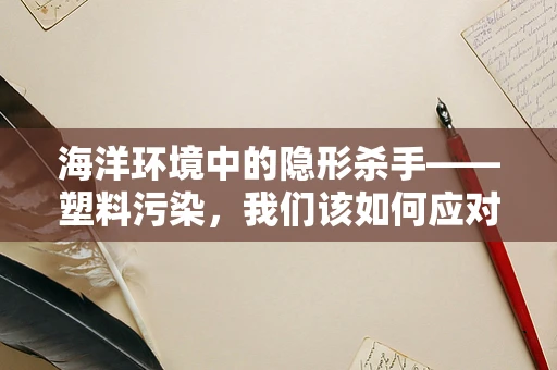 海洋环境中的隐形杀手——塑料污染，我们该如何应对？