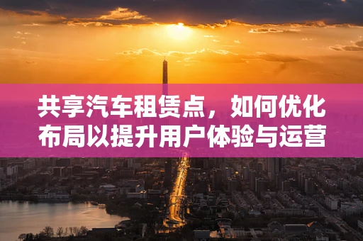 共享汽车租赁点，如何优化布局以提升用户体验与运营效率？