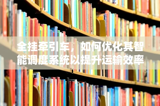 全挂牵引车，如何优化其智能调度系统以提升运输效率？