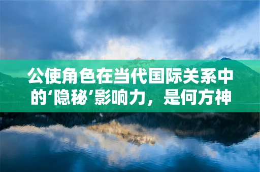 公使角色在当代国际关系中的‘隐秘’影响力，是何方神圣在幕后操纵？