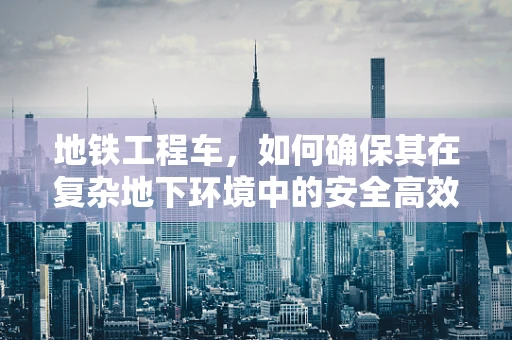 地铁工程车，如何确保其在复杂地下环境中的安全高效运行？