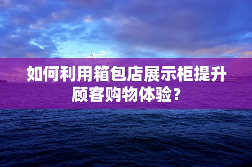 如何利用箱包店展示柜提升顾客购物体验？