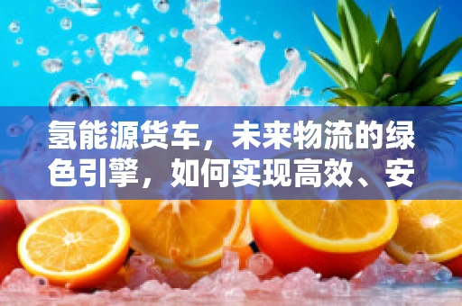 氢能源货车，未来物流的绿色引擎，如何实现高效、安全、经济的运行？