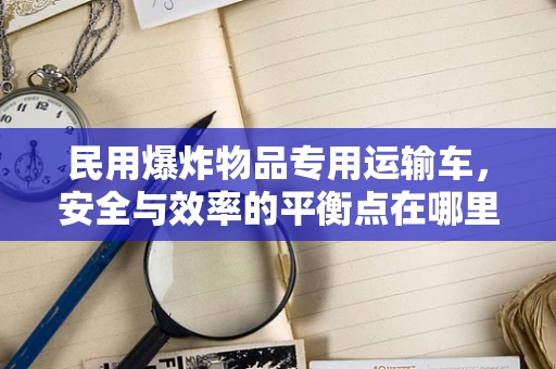 民用爆炸物品专用运输车，安全与效率的平衡点在哪里？