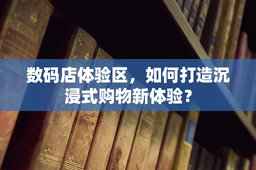 数码店体验区，如何打造沉浸式购物新体验？