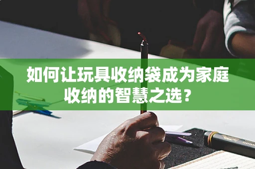 如何让玩具收纳袋成为家庭收纳的智慧之选？