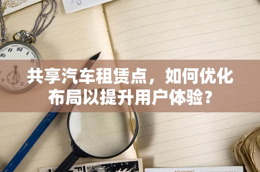 共享汽车租赁点，如何优化布局以提升用户体验？