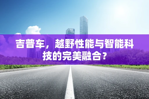 吉普车，越野性能与智能科技的完美融合？