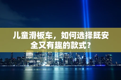 儿童滑板车，如何选择既安全又有趣的款式？