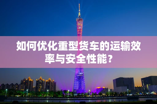 如何优化重型货车的运输效率与安全性能？