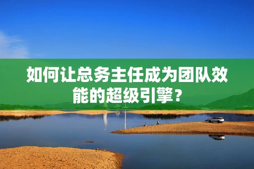 如何让总务主任成为团队效能的超级引擎？