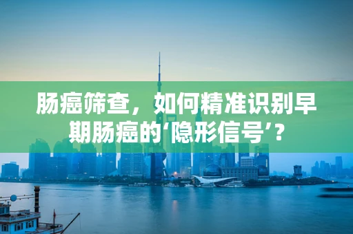 肠癌筛查，如何精准识别早期肠癌的‘隐形信号’？