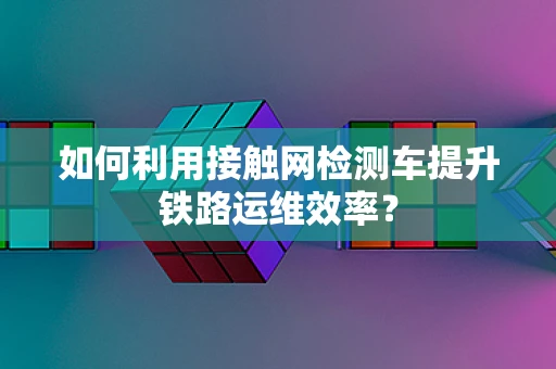 如何利用接触网检测车提升铁路运维效率？