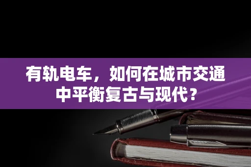 有轨电车，如何在城市交通中平衡复古与现代？