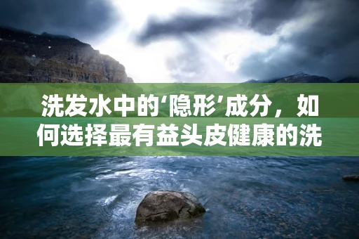 洗发水中的‘隐形’成分，如何选择最有益头皮健康的洗发水？