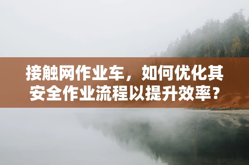 接触网作业车，如何优化其安全作业流程以提升效率？