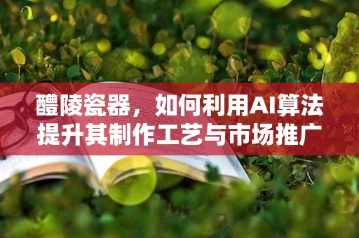 醴陵瓷器，如何利用AI算法提升其制作工艺与市场推广？