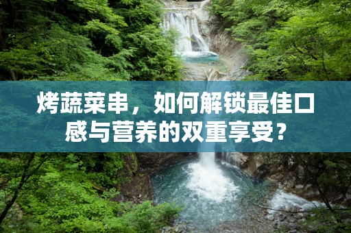 烤蔬菜串，如何解锁最佳口感与营养的双重享受？