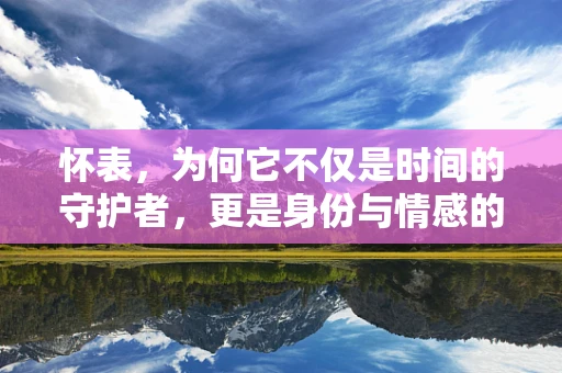 怀表，为何它不仅是时间的守护者，更是身份与情感的象征？