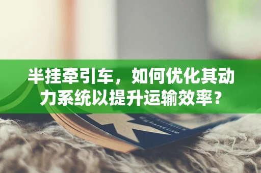 半挂牵引车，如何优化其动力系统以提升运输效率？