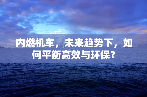 内燃机车，未来趋势下，如何平衡高效与环保？