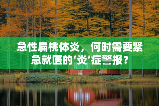 急性扁桃体炎，何时需要紧急就医的‘炎’症警报？